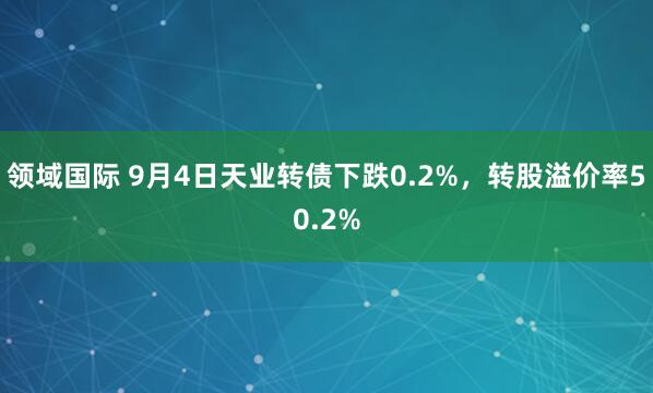 领域国际 9月4日天业转债下跌0.2%，转股溢价率50.2%