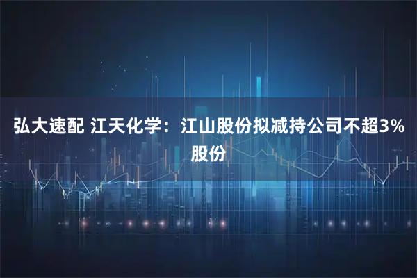 弘大速配 江天化学：江山股份拟减持公司不超3%股份