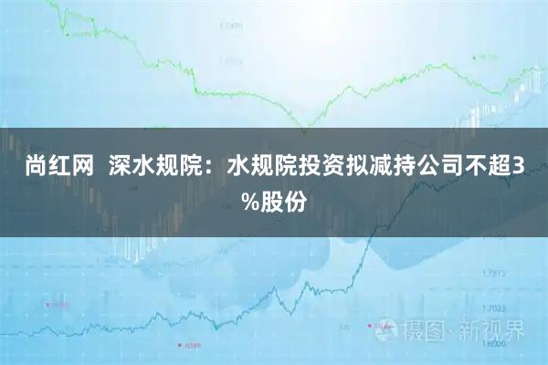 尚红网  深水规院：水规院投资拟减持公司不超3%股份