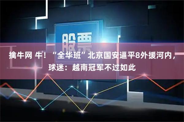 擒牛网 牛！“全华班”北京国安逼平8外援河内，球迷：越南冠军不过如此