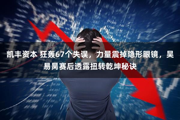 凯丰资本 狂轰67个失误，力量震掉隐形眼镜，吴易昺赛后透露扭转亁坤秘诀