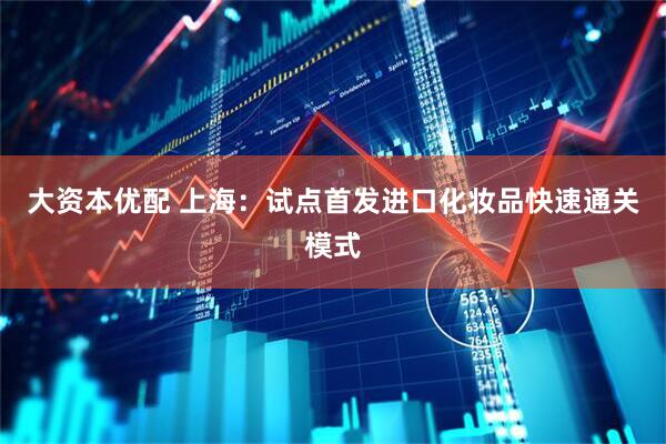 大资本优配 上海：试点首发进口化妆品快速通关模式