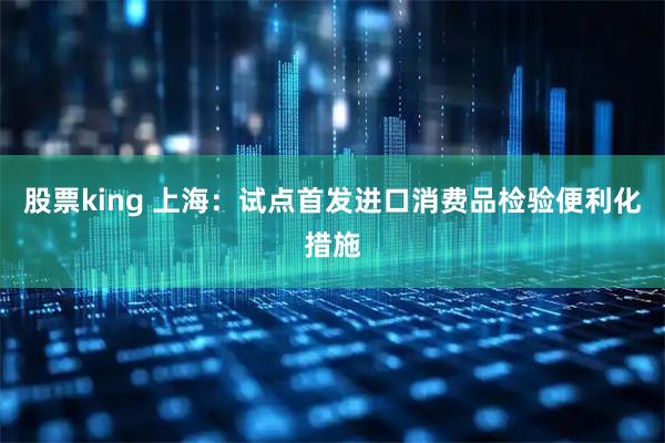 股票king 上海：试点首发进口消费品检验便利化措施
