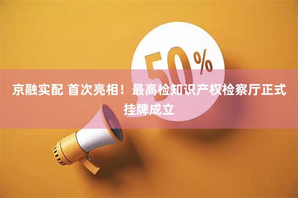 京融实配 首次亮相！最高检知识产权检察厅正式挂牌成立