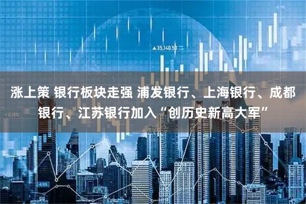 涨上策 银行板块走强 浦发银行、上海银行、成都银行、江苏银行加入“创历史新高大军”