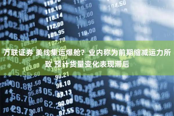 万联证券 美线集运爆舱？业内称为前期缩减运力所致 预计货量变化表现滞后