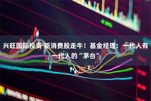 兴旺国际投资 新消费股走牛！基金经理：一代人有一代人的“茅台”