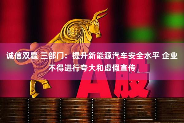 诚信双赢 三部门：提升新能源汽车安全水平 企业不得进行夸大和虚假宣传