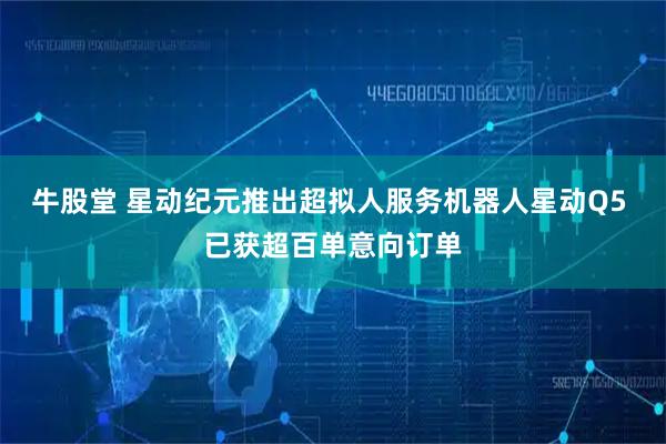 牛股堂 星动纪元推出超拟人服务机器人星动Q5 已获超百单意向订单