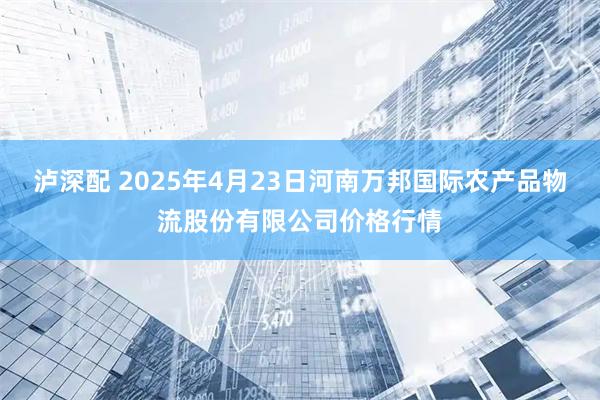 泸深配 2025年4月23日河南万邦国际农产品物流股份有限公司价格行情