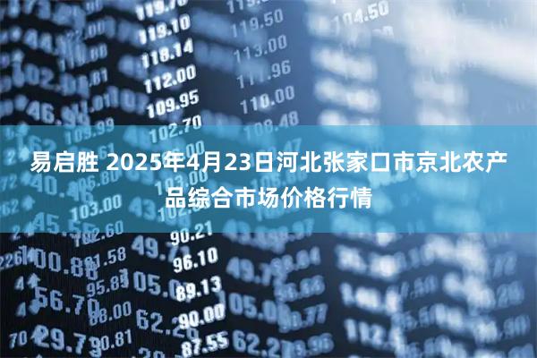 易启胜 2025年4月23日河北张家口市京北农产品综合市场价格行情