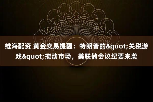 维海配资 黄金交易提醒：特朗普的&quot;关税游戏&quot;搅动市场，美联储会议纪要来袭