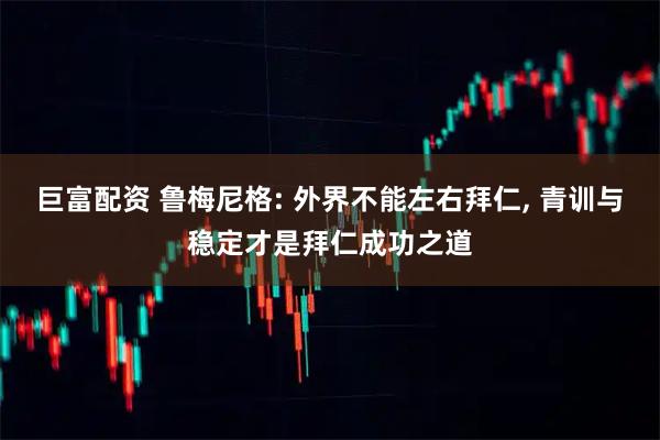 巨富配资 鲁梅尼格: 外界不能左右拜仁, 青训与稳定才是拜仁成功之道