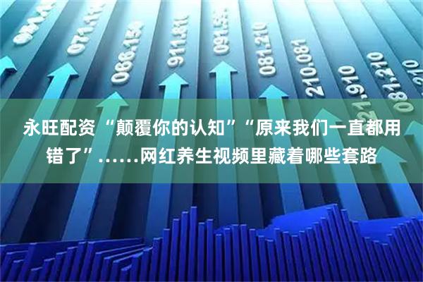 永旺配资 “颠覆你的认知”“原来我们一直都用错了”……网红养生视频里藏着哪些套路
