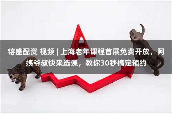 镕盛配资 视频 | 上海老年课程首展免费开放，阿姨爷叔快来选课，教你30秒搞定预约