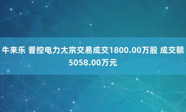 牛来乐 晋控电力大宗交易成交1800.00万股 成交额5058.00万元