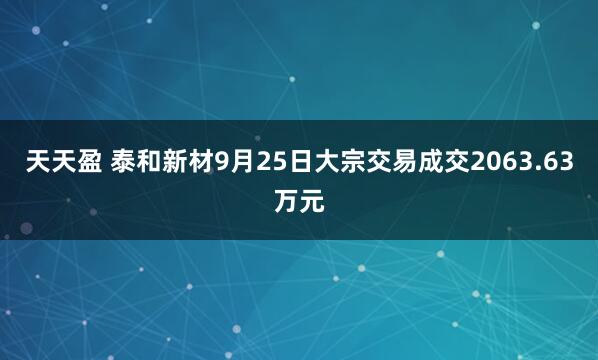 天天盈 泰和新材9月25日大宗交易成交2063.63万元