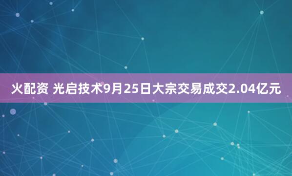 火配资 光启技术9月25日大宗交易成交2.04亿元