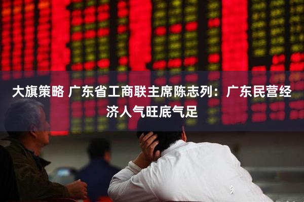 大旗策略 广东省工商联主席陈志列：广东民营经济人气旺底气足