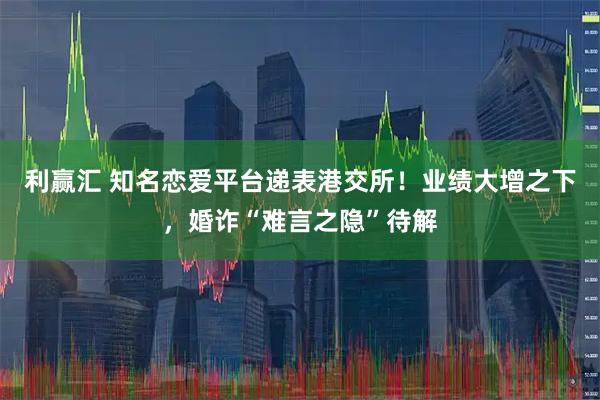 利赢汇 知名恋爱平台递表港交所！业绩大增之下，婚诈“难言之隐”待解