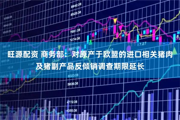 旺源配资 商务部：对原产于欧盟的进口相关猪肉及猪副产品反倾销调查期限延长