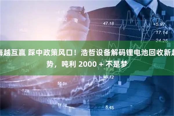 海越互赢 踩中政策风口！浩哲设备解码锂电池回收新趋势，吨利 2000 + 不是梦
