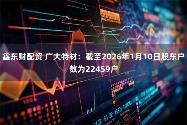 鑫东财配资 广大特材：截至2026年1月10日股东户数为22459户