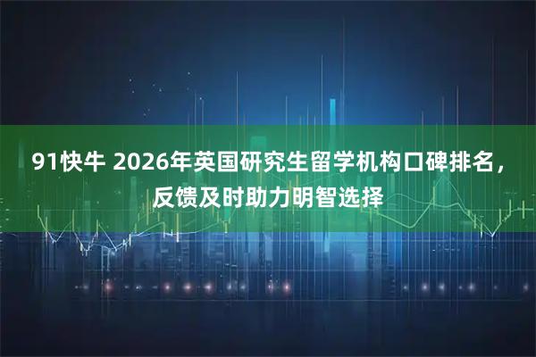 91快牛 2026年英国研究生留学机构口碑排名，反馈及时助力明智选择