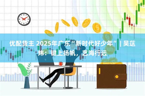 优配货主 2025年广东“新时代好少年” | 吴荙炜：键上扬帆，艺海行远