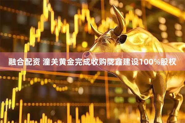 融合配资 潼关黄金完成收购陇鑫建设100%股权