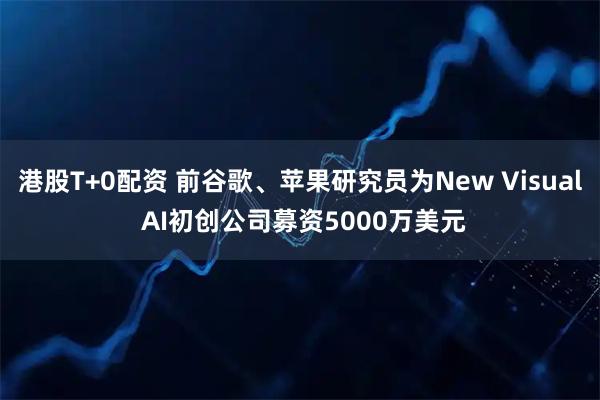 港股T+0配资 前谷歌、苹果研究员为New Visual AI初创公司募资5000万美元