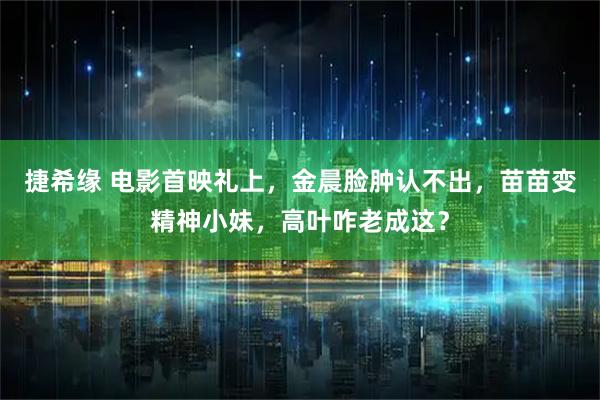 捷希缘 电影首映礼上，金晨脸肿认不出，苗苗变精神小妹，高叶咋老成这？