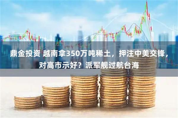 鼎金投资 越南拿350万吨稀土，押注中美交锋，对高市示好？派军舰过航台海