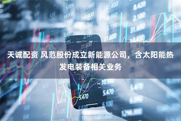 天诚配资 风范股份成立新能源公司，含太阳能热发电装备相关业务