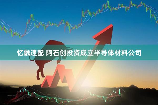 忆融速配 阿石创投资成立半导体材料公司