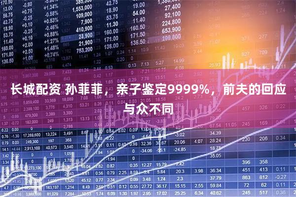 长城配资 孙菲菲，亲子鉴定9999%，前夫的回应与众不同