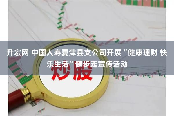 升宏网 中国人寿夏津县支公司开展“健康理财 快乐生活”健步走宣传活动