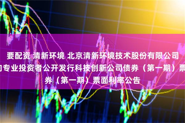 要配资 清新环境 北京清新环境技术股份有限公司2025年面向专业投资者公开发行科技创新公司债券（第一期）票面利率公告