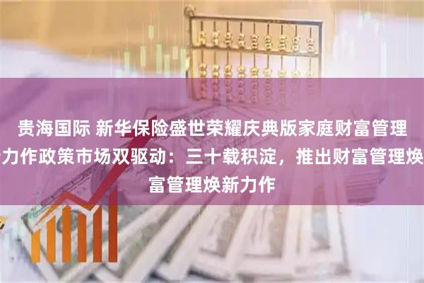 贵海国际 新华保险盛世荣耀庆典版家庭财富管理的焕新力作政策市场双驱动：三十载积淀，推出财富管理焕新力作