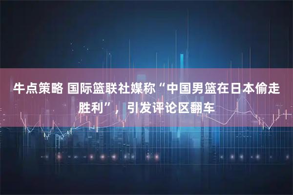 牛点策略 国际篮联社媒称“中国男篮在日本偷走胜利”，引发评论区翻车