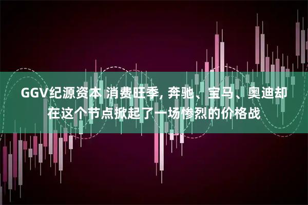GGV纪源资本 消费旺季, 奔驰、宝马、奥迪却在这个节点掀起了一场惨烈的价格战
