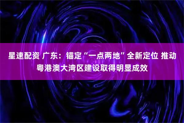 星速配资 广东：锚定“一点两地”全新定位 推动粤港澳大湾区建设取得明显成效