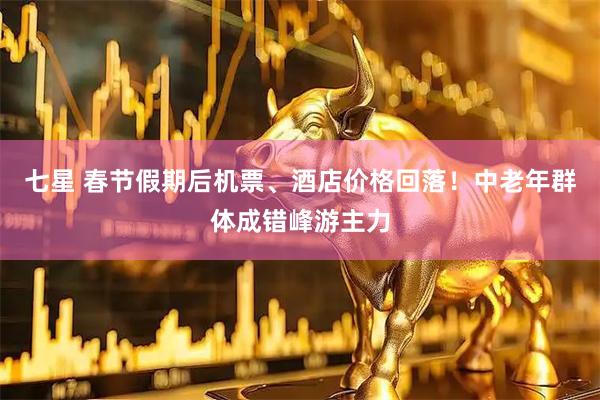 七星 春节假期后机票、酒店价格回落！中老年群体成错峰游主力