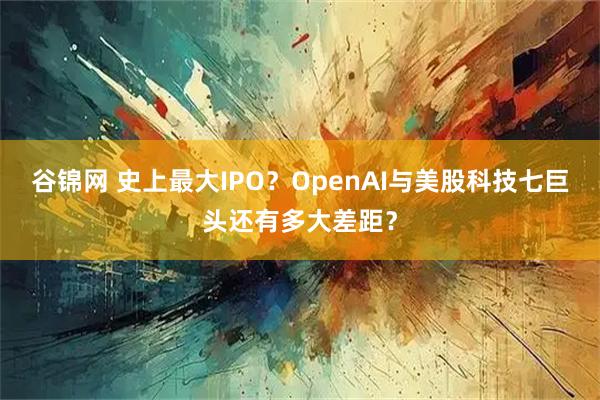 谷锦网 史上最大IPO？OpenAI与美股科技七巨头还有多大差距？