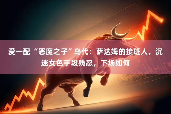 爱一配 “恶魔之子”乌代：萨达姆的接班人，沉迷女色手段残忍，下场如何