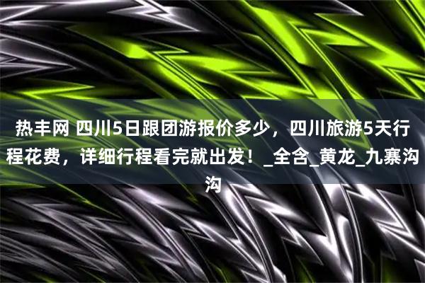 热丰网 四川5日跟团游报价多少，四川旅游5天行程花费，详细行程看完就出发！_全含_黄龙_九寨沟