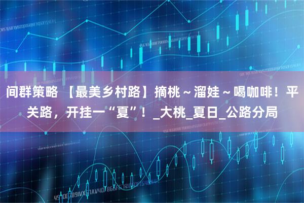 间群策略 【最美乡村路】摘桃～溜娃～喝咖啡！平关路，开挂一“夏”！_大桃_夏日_公路分局