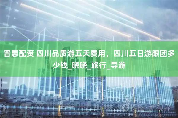 普惠配资 四川品质游五天费用，四川五日游跟团多少钱_晓晓_旅行_导游