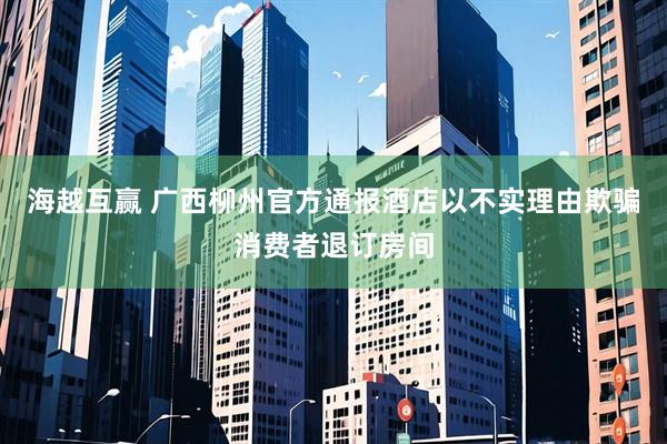 海越互赢 广西柳州官方通报酒店以不实理由欺骗消费者退订房间