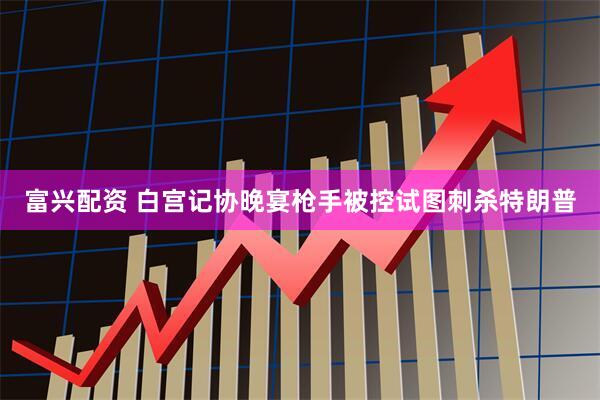 富兴配资 白宫记协晚宴枪手被控试图刺杀特朗普